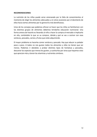 RECOMENDACIONES
La nutrición de los niños puede verse amenazada por la falta de conocimientos al
momento de elegir los alimentos adecuados y en otras ocasiones por el desinterés de
ellos hacia ciertos alimentos por lo general lo más beneficiosos.
Unos de los consejos que podemos ofrecer es hacer que los niños se familiaricen con
los distintos grupos de alimentos debemos brindarles educación nutricional. Una
forma amena de hacerlo es llevando al niño a hacer la compra al mercado e implicarlo
en ella, contándole lo que se va comprar, dónde y qué se vas a cocinar con esas
verduras, pescados, carnes y frutas que estás adquiriendo.
El mayor problema es hacerles comer verduras y pescado. Hay que educar su paladar
poco a poco. A todos no nos gustan todos los alimentos y ellos no tienen que ser
menos. Podemos ir dándoles a probar distintos tipos de hortalizas y pescados,
descartar las especies que menos les gusten, y sustituirlas por otras que hayamos visto
que aprecian más y tienen las vitaminas y nutrientes similares.

12

 