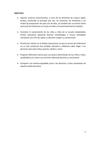 OBJETIVOS
Impartir nuestros conocimientos, a cerca de los alimentos de nuestra región
(Costa), recalcando lo principal que son: las vitaminas, los beneficios y los
modos de preparación de cada uno de ellos, así también dar una breve charla
acerca de las tradiciones en lo que se refiere a la vestimenta de los costeños.
Fomentar el conocimiento de los niños y niñas de la escuela realizándoles
charlas educativas aplicando diversas metodologías e incluso actividades
recreativas con el fin de captar su atención y lograr su comprensión.
Permitirnos realizar en el ámbito educacional, ya que la carrera de enfermería
no es solo asistencial sino también educativa y debemos saber llegar a las
personas sean estos niños, jóvenes, adultos u otros.
Proponer diferentes menús para una buena alimentación de los niños y niñas,
ayudándolos así a tener una nutrición adecuada durante su crecimiento.
Compartir una mañana agradable junto a las docentes y niños estudiantes de
aquella unidad educativa.

5

 