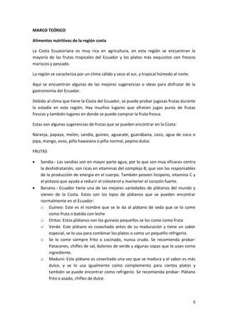 MARCO TEÓRICO
Alimentos nutritivos de la región costa
La Costa Ecuatoriana es muy rica en agricultura, en esta región se encuentran la
mayoría de las frutas tropicales del Ecuador y los platos más exquisitos con frescos
mariscos y pescado.
La región se caracteriza por un clima cálido y seco al sur, y tropical húmedo al norte.
Aquí se encuentran algunas de las mejores sugerencias o ideas para disfrutar de la
gastronomía del Ecuador.
Debido al clima que tiene la Costa del Ecuador, se puede probar jugosas frutas durante
la estadía en esta región. Hay muchos lugares que ofrecen jugos puros de frutas
frescas y también lugares en donde se puede comprar la fruta fresca.
Estas son algunas sugerencias de frutas que se pueden encontrar en la Costa:
Naranja, papaya, melón, sandía, guineo, aguacate, guanábana, coco, agua de coco o
pipa, mango, ovos, piña hawaiana o piña normal, pepino dulce.
FRUTAS
Sandia.- Las sandías son en mayor parte agua, por lo que son muy eficaces contra
la deshidratación, son ricas en vitaminas del complejo B, que son las responsables
de la producción de energía en el cuerpo. También poseen licopeno, vitamina C y
el potasio que ayuda a reducir el colesterol y mantener el corazón fuerte.
Banano.- Ecuador tiene una de las mejores variedades de plátanos del mundo y
vienen de la Costa. Estos son los tipos de plátanos que se pueden encontrar
normalmente en el Ecuador:
o Guineo: Este es el nombre que se le da al plátano de seda que se lo come
como fruta o batido con leche
o Oritos: Estos plátanos son los guineos pequeños se los come como fruta
o Verde: Este plátano es cosechado antes de su maduración y tiene un sabor
especial, se lo usa para combinar los platos o como un pequeño refrigerio.
o Se lo come siempre frito o cocinado, nunca crudo. Se recomienda probar:
Patacones, chifles de sal, bolones de verde y algunas sopas que lo usan como
ingrediente.
o Maduro: Este plátano es cosechado una vez que se madura y el sabor es más
dulce, y se lo usa igualmente como complemento para ciertos platos y
también se puede encontrar como refrigerio. Se recomienda probar: Plátano
frito o asado, chifles de dulce.

6

 