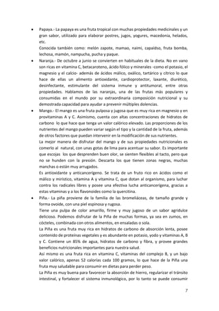 Papaya.- La papaya es una fruta tropical con muchas propiedades medicinales y un
gran sabor, utilizado para elaborar postres, jugos, yogures, macedonia, helados,
etc.
Conocida también como: melón zapote, mamao, naimi, capaídso, fruta bomba,
lechosa, mamón, nampucha, pucha y paque.
Naranja.- De octubre a junio se convierten en habituales de la dieta. No en vano
son ricas en vitamina C, betacaroteno, ácido fólico y minerales -como el potasio, el
magnesio y el calcio- además de ácidos málico, oxálico, tartárico y cítrico lo que
hace de ellas un alimento antioxidante, cardioprotector, laxante, diurético,
desinfectante, estimulante del sistema inmune y antitumoral, entre otras
propiedades. Hablamos de las naranjas, una de las frutas más populares y
consumidas en el mundo por su extraordinaria composición nutricional y su
demostrada capacidad para ayudar a prevenir múltiples dolencias.
Mango.- El mango es una fruta pulposa y jugosa que es muy rica en magnesio y en
provitaminas A y C. Asimismo, cuenta con altas concentraciones de hidratos de
carbono lo que hace que tenga un valor calórico elevado. Las proporciones de los
nutrientes del mango pueden variar según el tipo y la cantidad de la fruta, además
de otros factores que puedan intervenir en la modificación de sus nutrientes.
La mejor manera de disfrutar del mango y de sus propiedades nutricionales es
comerlo al natural, con unas gotas de lima para acentuar su sabor. Es importante
que escojas los que desprenden buen olor, se sienten flexibles al tacto, pero que
no se hunden con la presión. Descarta los que tienen zonas negras, muchas
manchas o están muy arrugados.
Es antioxidante y anticancerígeno. Se trata de un fruto rico en ácidos como el
málico y mirístico, vitamina A y vitamina C, que dotan al organismo, para luchar
contra los radicales libres y posee una efectiva lucha anticancerígena, gracias a
estas vitaminas y a los flavonoides como la quercitina.
Piña.- La piña proviene de la familia de las bromeliáceas, de tamaño grande y
forma ovoide, con una piel espinosa y rugosa.
Tiene una pulpa de color amarillo, firme y muy jugoso de un sabor agridulce
delicioso. Podemos disfrutar de la Piña de muchas formas, ya sea en zumos, en
cócteles, combinada con otros alimentos, en ensaladas o sola.
La Piña es una fruta muy rica en hidratos de carbono de absorción lenta, posee
contenido de proteínas vegetales y es abundante en potasio, yodo y vitaminas A, B
y C. Contiene un 85% de agua, hidratos de carbono y fibra, y provee grandes
beneficios nutricionales importantes para nuestra salud.
Así mismo es una fruta rica en vitamina C, vitaminas del complejo B, y un bajo
valor calórico, apenas 52 calorías cada 100 gramos, lo que hace de la Piña una
fruta muy saludable para consumir en dietas para perder peso.
La Piña es muy buena para favorecer la absorción de hierro, regularizar el tránsito
intestinal, y fortalecer el sistema inmunológico, por lo tanto se puede consumir
7

 