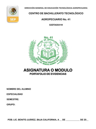 DIRECCIÓN GENERAL DE EDUCACIÓN TECNOLÓGICA AGROPECUARIA


                  CENTRO DE BACHILLERATO TECNOLÓGICO

                             AGROPECUARIO No. 41

                                    02DTA0041H




               ASIGNATURA O MODULO
                   PORTAFOLIO DE EVIDENCIAS




NOMBRE DEL ALUMNO

ESPECIALIDAD

SEMESTRE:

GRUPO:




POB. LIC. BENITO JUÁREZ, BAJA CALIFORNIA, A __ DE _____________ DE 20__
 