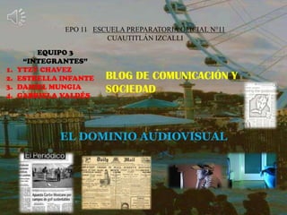 EPO 11 ESCUELA PREPARATORIA OFICIAL N°11
CUAUTITLÁN IZCALLI
EQUIPO 3
“INTEGRANTES”
1. YTZY CHAVEZ
2. ESTRELLA INFANTE
3. DANIEL MUNGIA
4. GABRIELA VALDÉS
BLOG DE COMUNICACIÓN Y
SOCIEDAD
EL DOMINIO AUDIOVISUAL
 