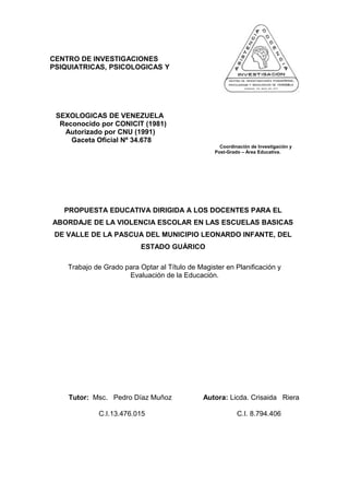 CENTRO DE INVESTIGACIONES
PSIQUIATRICAS, PSICOLOGICAS Y
SEXOLOGICAS DE VENEZUELA
Reconocido por CONICIT (1981)
Autorizado por CNU (1991)
Gaceta Oficial Nº 34.678
Coordinación de Investigación y
Post-Grado – Área Educativa.
PROPUESTA EDUCATIVA DIRIGIDA A LOS DOCENTES PARA EL
ABORDAJE DE LA VIOLENCIA ESCOLAR EN LAS ESCUELAS BASICAS
DE VALLE DE LA PASCUA DEL MUNICIPIO LEONARDO INFANTE, DEL
ESTADO GUÁRICO
Trabajo de Grado para Optar al Título de Magister en Planificación y
Evaluación de la Educación.
Tutor: Msc. Pedro Díaz Muñoz Autora: Licda. Crisaida Riera
C.I.13.476.015 C.I. 8.794.406
 