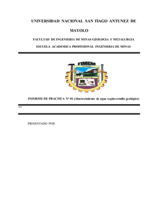 UNIVERSIDAD NACIONAL SAN TIAGO ANTUNEZ DE
MAYOLO
FACULTAD DE INGENIERIA DE MINAS GEOLOGIA Y METALURGIA
ESCUELA ACADEMICA PROFESIONAL INGENIERIA DE MINAS
INFORME DE PRACTICA N° 01 (Abastecimiento de agua según estudio geológico)
“”
PRESENTADO POR:
 