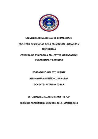 UNIVERSIDAD NACIONAL DE CHIMBORAZO
FACULTAD DE CIENCIAS DE LA EDUCACIÓN HUMANAS Y
TECNOLOGÍA
CARRERA DE PSICOLOGÍA EDUCATIVA ORIENTACIÓN
VOCACIONAL Y FAMILIAR
PORTAFOLIO DEL ESTUDIANTE
ASIGNATURA: DISEÑO CURRICULAR
DOCENTE: PATRICIO TOBAR
ESTUDIANTES: CUARTO SEMESTRE “A”
PERÍODO ACADÉMICO: OCTUBRE 2017- MARZO 2018
 