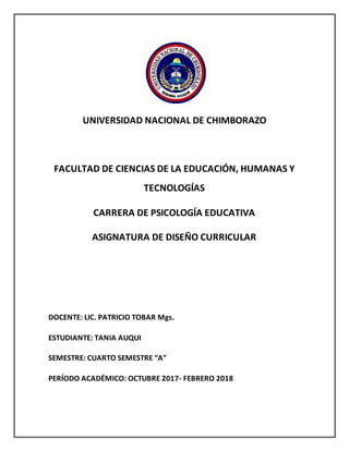 UNIVERSIDAD NACIONAL DE CHIMBORAZO
FACULTAD DE CIENCIAS DE LA EDUCACIÓN, HUMANAS Y
TECNOLOGÍAS
CARRERA DE PSICOLOGÍA EDUCATIVA
ASIGNATURA DE DISEÑO CURRICULAR
DOCENTE: LIC. PATRICIO TOBAR Mgs.
ESTUDIANTE: TANIA AUQUI
SEMESTRE: CUARTO SEMESTRE “A”
PERÍODO ACADÉMICO: OCTUBRE 2017- FEBRERO 2018
 