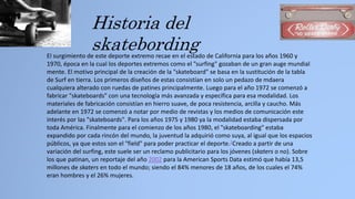 Historia del
skatebordingEl surgimiento de este deporte extremo recae en el estado de California para los años 1960 y
1970, época en la cual los deportes extremos como el "surfing" gozaban de un gran auge mundial
mente. El motivo principal de la creación de la "skateboard" se basa en la sustitución de la tabla
de Surf en tierra. Los primeros diseños de estas consistían en solo un pedazo de mdaera
cualquiera alterado con ruedas de patines principalmente. Luego para el año 1972 se comenzó a
fabricar "skateboards" con una tecnología más avanzada y específica para esa modalidad. Los
materiales de fabricación consistían en hierro suave, de poca resistencia, arcilla y caucho. Más
adelante en 1972 se comenzó a notar por medio de revistas y los medios de comunicación este
interés por las "skateboards". Para los años 1975 y 1980 ya la modalidad estaba dispersada por
toda América. Finalmente para el comienzo de los años 1980, el "skateboarding" estaba
expandido por cada rincón del mundo, la juventud la adquirió como suya, al igual que los espacios
públicos, ya que estos son el "field" para poder practicar el deporte.2Creado a partir de una
variación del surfing, este suele ser un reclamo publicitario para los jóvenes (skaters o no). Sobre
los que patinan, un reportaje del año 2002 para la American Sports Data estimó que había 13,5
millones de skaters en todo el mundo; siendo el 84% menores de 18 años, de los cuales el 74%
eran hombres y el 26% mujeres.
 