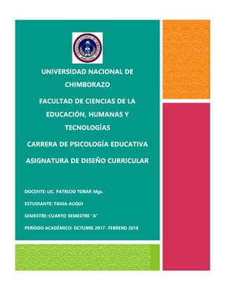 UNIVERSIDAD NACIONAL DE
CHIMBORAZO
FACULTAD DE CIENCIAS DE LA
EDUCACIÓN, HUMANAS Y
TECNOLOGÍAS
CARRERA DE PSICOLOGÍA EDUCATIVA
ASIGNATURA DE DISEÑO CURRICULAR
DOCENTE: LIC. PATRICIO TOBAR Mgs.
ESTUDIANTE: TANIA AUQUI
SEMESTRE: CUARTO SEMESTRE “A”
PERÍODO ACADÉMICO: OCTUBRE 2017- FEBRERO 2018
 