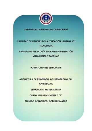 UNIVERSIDAD NACIONAL DE CHIMBORAZO
FACULTAD DE CIENCIAS DE LA EDUCACIÓN HUMANAS Y
TECNOLOGÍA
CARRERA DE PSICOLOGÍA EDUCATIVA ORIENTACIÓN
VOCACIONAL Y FAMILIAR
PORTAFOLIO DEL ESTUDIANTE
ASIGNATURA DE PSICOLOGIA DEL DESARROLLO DEL
APRENDIZAJE
ESTUDIANTE: YESSENIA LEMA
CURSO: CUARTO SEMESTRE “A”
PERÍODO ACADÉMICO: OCTUBRE-MARZO
 