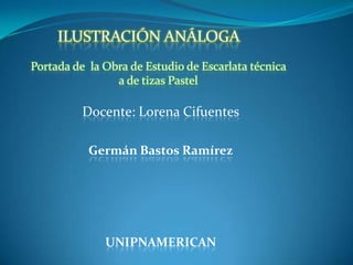 Docente: Lorena Cifuentes
Germán Bastos Ramírez
UNIPNAMERICAN
ILUSTRACIÓN ANÁLOGA
Portada de la Obra de Estudio de Escarlata técnica
a de tizas Pastel
 