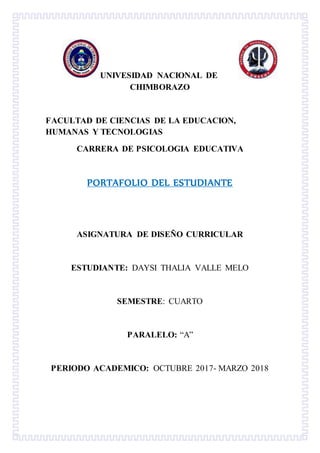 UNIVESIDAD NACIONAL DE
CHIMBORAZO
FACULTAD DE CIENCIAS DE LA EDUCACION,
HUMANAS Y TECNOLOGIAS
CARRERA DE PSICOLOGIA EDUCATIVA
PORTAFOLIO DEL ESTUDIANTE
ASIGNATURA DE DISEÑO CURRICULAR
ESTUDIANTE: DAYSI THALIA VALLE MELO
SEMESTRE: CUARTO
PARALELO: “A”
PERIODO ACADEMICO: OCTUBRE 2017- MARZO 2018
 