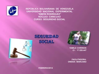 REPÚBLICA BOLIVARIANA DE VENEZUELA
UNIVERSIDAD NACIONAL EXPERIMENTAL
“SIMÓN RODRÍGUEZ”
NÚCLEO: CARICUAO
CURSO: SEGURIDAD SOCIAL

YAMILE CHIRINOS
CI : 17.520.447

FACILITADORA:
ONEIDA MARCANO
FEBRERO/2014

 
