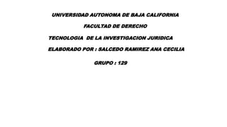 UNIVERSIDAD AUTONOMA DE BAJA CALIFORNIA
FACULTAD DE DERECHO
TECNOLOGIA DE LA INVESTIGACION JURIDICA
ELABORADO POR : SALCEDO RAMIREZ ANA CECILIA
GRUPO : 129
 