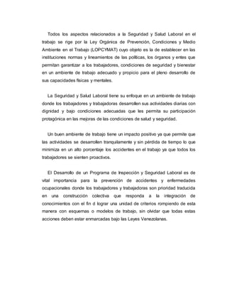 Todos los aspectos relacionados a la Seguridad y Salud Laboral en el
trabajo se rige por la Ley Orgánica de Prevención, Condiciones y Medio
Ambiente en el Trabajo (LOPCYMAT) cuyo objeto es la de establecer en las
instituciones normas y lineamientos de las políticas, los órganos y entes que
permitan garantizar a los trabajadores, condiciones de seguridad y bienestar
en un ambiente de trabajo adecuado y propicio para el pleno desarrollo de
sus capacidades físicas y mentales.
La Seguridad y Salud Laboral tiene su enfoque en un ambiente de trabajo
donde los trabajadores y trabajadoras desarrollen sus actividades diarias con
dignidad y bajo condiciones adecuadas que les permita su participación
protagónica en las mejoras de las condiciones de salud y seguridad.
Un buen ambiente de trabajo tiene un impacto positivo ya que permite que
las actividades se desarrollen tranquilamente y sin pérdida de tiempo lo que
minimiza en un alto porcentaje los accidentes en el trabajo ya que todos los
trabajadores se sienten proactivos.
El Desarrollo de un Programa de Inspección y Seguridad Laboral es de
vital importancia para la prevención de accidentes y enfermedades
ocupacionales donde los trabajadores y trabajadoras son prioridad traducida
en una construcción colectiva que responda a la integración de
conocimientos con el fin d lograr una unidad de criterios rompiendo de esta
manera con esquemas o modelos de trabajo, sin olvidar que todas estas
acciones deben estar enmarcadas bajo las Leyes Venezolanas.
 