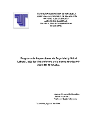 REPÚBLICA BOLIVARIANA DE VENEZUELA.
INSTITUTO UNIVERSITARIO DE TECNOLOGÌA
“ANTONIO JOSÉ DE SUCRE.”
AMPLIACIÓN GUARENAS.
ESCUELA: SEGURIDAD INDUSTRIAL
II SEMESTRE.
Programa de Inspecciones de Seguridad y Salud
Laboral, bajo los lineamientos de la norma técnica 01-
2008 del INPSASEL.
Autora: LLusmalliz González.
Cédula: 12761963.
Profesor: Gustavo Specht.
Guarenas, Agosto del 2016.
 