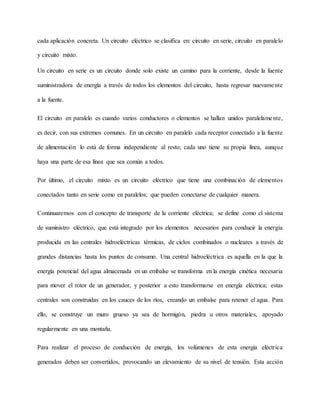 cada aplicación concreta. Un circuito eléctrico se clasifica en: circuito en serie, circuito en paralelo
y circuito mixto.
Un circuito en serie es un circuito donde solo existe un camino para la corriente, desde la fuente
suministradora de energía a través de todos los elementos del circuito, hasta regresar nuevamente
a la fuente.
El circuito en paralelo es cuando varios conductores o elementos se hallan unidos paralelamente,
es decir, con sus extremos comunes. En un circuito en paralelo cada receptor conectado a la fuente
de alimentación lo está de forma independiente al resto; cada uno tiene su propia línea, aunque
haya una parte de esa línea que sea común a todos.
Por último, el circuito mixto es un circuito eléctrico que tiene una combinación de elementos
conectados tanto en serie como en paralelos; que pueden conectarse de cualquier manera.
Continuaremos con el concepto de transporte de la corriente eléctrica; se define como el sistema
de suministro eléctrico, que está integrado por los elementos necesarios para conducir la energía
producida en las centrales hidroeléctricas térmicas, de ciclos combinados o nucleares a través de
grandes distancias hasta los puntos de consumo. Una central hidroeléctrica es aquella en la que la
energía potencial del agua almacenada en un embalse se transforma en la energía cinética necesaria
para mover el rotor de un generador, y posterior a esto transformarse en energía eléctrica; estas
centrales son construidas en los cauces de los ríos, creando un embalse para retener el agua. Para
ello, se construye un muro grueso ya sea de hormigón, piedra u otros materiales, apoyado
regularmente en una montaña.
Para realizar el proceso de conducción de energía, los volúmenes de esta energía eléctrica
generados deben ser convertidos, provocando un elevamiento de su nivel de tensión. Esta acción
 