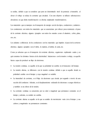 se realiza, debido a que se considera que para un determinado nivel de potencia a transmitir, al
elevar el voltaje se reduce la corriente que circulará. Con este objetivo se utilizan subestaciones
elevadoras en que dicha transformación se efectúa empleando transformadores.
Los materiales que se manejan en el transporte de energía son de dos tipos, conductores y aislantes.
Los conductores son todos los materiales que se caracterizan por ofrecer poca resistencia al paso
de la corriente eléctrica; algunos ejemplos son todos los metales como el aluminio, cobre, plata,
oro, etc.
Los aislantes a diferencia de los conductores son los materiales que impiden el paso de la corriente
eléctrica; algunos ejemplos son el vidrio, la madera, el ámbar, la seda, etc.
Como ya sabemos que es el transporte de corriente eléctrica, seguiremos explicando cuales y en
qué consisten los términos básicos de la electricidad. Iniciaremos con la tensión o voltaje, es aquella
fuerza capaz de producir un flujo de electrones.
 La tensión continua, es aquella en la que su polaridad no cambia en el transcurso del tiempo.
 La tensión alterna, se diferencia con la tensión continua debido a que es aquella donde su
polaridad cambia con el tiempo y cuya magnitud es variable.
 La intensidad de corriente, es el flujo de electrones que circula por segundo a través de una
sección del conductor. Además, es el desplazamiento ordenado de electrones o cargas eléctricas
y también es un efecto de la tensión.
 La corriente continua se caracteriza por su valor o magnitud que permanece constante en el
tiempo y además, su sentido no cambia.
 La corriente alterna es aquella en la que su sentido de movimiento varia con el tiempo y sus
calores y magnitudes no permanecen constantes.
 