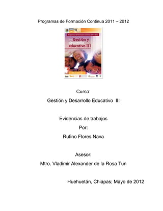 Programas de Formación Continua 2011 – 2012
Curso:
Gestión y Desarrollo Educativo III
Evidencias de trabajos
Por:
Rufino Flores Nava
Asesor:
Mtro. Vladimir Alexander de la Rosa Tun
Huehuetán, Chiapas; Mayo de 2012
 