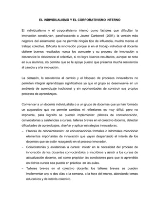 EL INDIVIDUALISMO Y EL CORPORATIVISMO INTERNO
El individualismo y el corporativismo interno como factores que dificultan la
innovación constituyen, parafraseando a Jaume Carbonell (2001), la versión más
negativa del aislamiento que no permite ningún tipo de influencia, mucho menos el
trabajo colectivo. Dificulta la innovación porque si en el trabajo individual el docente
obtiene buenos resultados nunca los comparte y su proceso de innovación o
desconoce lo desconoce el colectivo, si no logra buenos resultados, aunque se nota
en sus alumnos, no permite que se le apoye puesto que presenta mucha resistencia
al cambio y a la innovación.
La cerrazón, la resistencia al cambio y el bloqueo de procesos innovadores no
permiten integrar aprendizajes significativos ya que el grupo se desenvuelve en un
ambiente de aprendizaje tradicional y sin oportunidades de construir sus propios
procesos de aprendizajes.
Convencer a un docente individualista o a un grupo de docentes que ya han formado
un corporativo que no permite cambios ni reflexiones es muy difícil, pero no
imposible, para lograrlo se pueden implementar: pláticas de concientización,
convocatorias y asistencias a cursos, talleres breves en el colectivo docente, detectar
dificultades de aprendizajes, diseñar y aplicar estrategias innovadoras.
Pláticas de concientización: en conversaciones formales o informales mencionar
elementos importantes de innovación que vayan despertando el interés de los
docentes que se están rezagando en el proceso innovador.
Convocatorias y asistencias a cursos: insistir en la necesidad del proceso de
innovación de los docentes convocándolos a inscribirse y asistir a los cursos de
actualización docente, así como propiciar las condiciones para que lo aprendido
en dichos cursos sea puesto en práctica en las aulas.
Talleres breves en el colectivo docente: los talleres breves se pueden
implementar uno o dos días a la semana, a la hora del recreo, abordando temas
educativos y de interés colectivo.
 