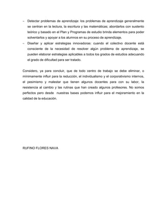 Detectar problemas de aprendizaje: los problemas de aprendizaje generalmente
se centran en la lectura, la escritura y las matemáticas; abordarlos con sustento
teórico y basado en el Plan y Programas de estudio brinda elementos para poder
solventarlos y apoyar a los alumnos en su proceso de aprendizaje.
Diseñar y aplicar estrategias innovadoras: cuando el colectivo docente está
consciente de la necesidad de resolver algún problema de aprendizaje, se
pueden elaborar estrategias aplicables a todos los grados de estudios adecuando
el grado de dificultad para ser tratado.
Considero, ya para concluir, que de todo centro de trabajo se debe eliminar, o
mínimamente influir para la reducción, el individualismo y el corporativismo internos,
el pesimismo y malestar que tienen algunos docentes para con su labor, la
resistencia al cambio y las rutinas que han creado algunos profesores. No somos
perfectos pero desde nuestras bases podemos influir para el mejoramiento en la
calidad de la educación.
RUFINO FLORES NAVA
 