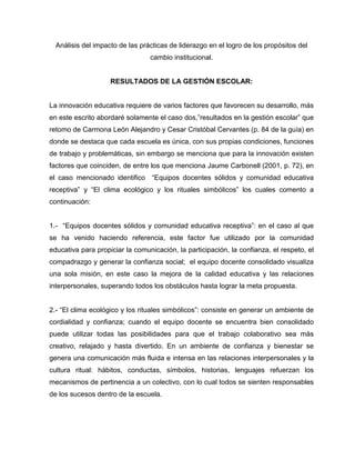 Análisis del impacto de las prácticas de liderazgo en el logro de los propósitos del
cambio institucional.
RESULTADOS DE LA GESTIÓN ESCOLAR:
La innovación educativa requiere de varios factores que favorecen su desarrollo, más
en este escrito abordaré solamente el caso dos,”resultados en la gestión escolar” que
retomo de Carmona León Alejandro y Cesar Cristóbal Cervantes (p. 84 de la guía) en
donde se destaca que cada escuela es única, con sus propias condiciones, funciones
de trabajo y problemáticas, sin embargo se menciona que para la innovación existen
factores que coinciden, de entre los que menciona Jaume Carbonell (2001, p. 72), en
el caso mencionado identifico “Equipos docentes sólidos y comunidad educativa
receptiva” y “El clima ecológico y los rituales simbólicos” los cuales comento a
continuación:
1.- “Equipos docentes sólidos y comunidad educativa receptiva”: en el caso al que
se ha venido haciendo referencia, este factor fue utilizado por la comunidad
educativa para propiciar la comunicación, la participación, la confianza, el respeto, el
compadrazgo y generar la confianza social; el equipo docente consolidado visualiza
una sola misión, en este caso la mejora de la calidad educativa y las relaciones
interpersonales, superando todos los obstáculos hasta lograr la meta propuesta.
2.- “El clima ecológico y los rituales simbólicos”: consiste en generar un ambiente de
cordialidad y confianza; cuando el equipo docente se encuentra bien consolidado
puede utilizar todas las posibilidades para que el trabajo colaborativo sea más
creativo, relajado y hasta divertido. En un ambiente de confianza y bienestar se
genera una comunicación más fluida e intensa en las relaciones interpersonales y la
cultura ritual: hábitos, conductas, símbolos, historias, lenguajes refuerzan los
mecanismos de pertinencia a un colectivo, con lo cual todos se sienten responsables
de los sucesos dentro de la escuela.
 