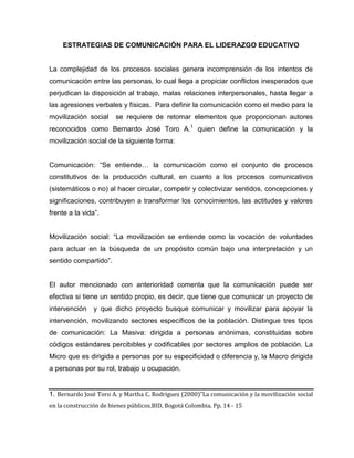 ESTRATEGIAS DE COMUNICACIÓN PARA EL LIDERAZGO EDUCATIVO
La complejidad de los procesos sociales genera incomprensión de los intentos de
comunicación entre las personas, lo cual llega a propiciar conflictos inesperados que
perjudican la disposición al trabajo, malas relaciones interpersonales, hasta llegar a
las agresiones verbales y físicas. Para definir la comunicación como el medio para la
movilización social se requiere de retomar elementos que proporcionan autores
reconocidos como Bernardo José Toro A.1
quien define la comunicación y la
movilización social de la siguiente forma:
Comunicación: “Se entiende… la comunicación como el conjunto de procesos
constitutivos de la producción cultural, en cuanto a los procesos comunicativos
(sistemáticos o no) al hacer circular, competir y colectivizar sentidos, concepciones y
significaciones, contribuyen a transformar los conocimientos, las actitudes y valores
frente a la vida”.
Movilización social: “La movilización se entiende como la vocación de voluntades
para actuar en la búsqueda de un propósito común bajo una interpretación y un
sentido compartido”.
El autor mencionado con anterioridad comenta que la comunicación puede ser
efectiva si tiene un sentido propio, es decir, que tiene que comunicar un proyecto de
intervención y que dicho proyecto busque comunicar y movilizar para apoyar la
intervención, movilizando sectores específicos de la población. Distingue tres tipos
de comunicación: La Masiva: dirigida a personas anónimas, constituidas sobre
códigos estándares percibibles y codificables por sectores amplios de población. La
Micro que es dirigida a personas por su especificidad o diferencia y, la Macro dirigida
a personas por su rol, trabajo u ocupación.
1. Bernardo José Toro A. y Martha C. Rodríguez (2000)”La comunicación y la movilización social
en la construcción de bienes públicos.BID, Bogotá Colombia. Pp. 14 - 15
 