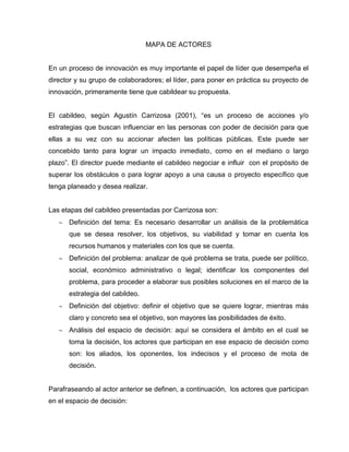 MAPA DE ACTORES
En un proceso de innovación es muy importante el papel de líder que desempeña el
director y su grupo de colaboradores; el líder, para poner en práctica su proyecto de
innovación, primeramente tiene que cabildear su propuesta.
El cabildeo, según Agustín Carrizosa (2001), “es un proceso de acciones y/o
estrategias que buscan influenciar en las personas con poder de decisión para que
ellas a su vez con su accionar afecten las políticas públicas. Este puede ser
concebido tanto para lograr un impacto inmediato, como en el mediano o largo
plazo”. El director puede mediante el cabildeo negociar e influir con el propósito de
superar los obstáculos o para lograr apoyo a una causa o proyecto específico que
tenga planeado y desea realizar.
Las etapas del cabildeo presentadas por Carrizosa son:
Definición del tema: Es necesario desarrollar un análisis de la problemática
que se desea resolver, los objetivos, su viabilidad y tomar en cuenta los
recursos humanos y materiales con los que se cuenta.
Definición del problema: analizar de qué problema se trata, puede ser político,
social, económico administrativo o legal; identificar los componentes del
problema, para proceder a elaborar sus posibles soluciones en el marco de la
estrategia del cabildeo.
Definición del objetivo: definir el objetivo que se quiere lograr, mientras más
claro y concreto sea el objetivo, son mayores las posibilidades de éxito.
Análisis del espacio de decisión: aquí se considera el ámbito en el cual se
toma la decisión, los actores que participan en ese espacio de decisión como
son: los aliados, los oponentes, los indecisos y el proceso de mota de
decisión.
Parafraseando al actor anterior se definen, a continuación, los actores que participan
en el espacio de decisión:
 