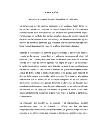 LA MEDIACIÓN
Narrativa de un conflicto potencial en el ámbito educativo.
La convivencia en los centros escolares, y en cualquier lugar donde se
encuentren más de dos personas, representa la posibilidad de disfunciones o
contradicciones en la apreciación de una situación que posteriormente llega a
transformase en conflicto. Los centros escolares tienen la función tradicional
de promover la cohesión social, sin embargo se reconoce que en la mayoría
de ellos se identifican conflictos que requieren una intervención mediada para
lograr mejorar las relaciones y que no se afecte el proceso educativo.
Describo a continuación un conflicto que puso arriesgo la convivencia pacífica
y social en la escuela donde laboro… realmente desconozco el origen del
conflicto, pues como representante sindical del centro de trabajo fui enterado
cuando en el solón de primero apareció “sal negra” en el piso; yo desconocía
la existencia de dicho producto pero después me enteré que es utilizado en
trabajos de brujería. El caso es que la maestra del grupo acusó al personal de
apoyo de dichos actos y estaba involucrando a su pareja quien reclamó al
director de la escuela lo sucedido… el director marcó los espacios y le solicitó
a la docente que no involucrara en su trabajo al esposo; así se hizo pero ella
(la docente) solicitó que dos padres de familia o tutores que se llevaban bien
con el personal de apoyo, ya no llegaran a la escuela; no se pudo cumplir con
tal solicitud por los derechos que tienen los padres de visitar a sus hijos
(según el reglamento escolar) en el periodo de recreo o cuando lo consideren
indispensable.
La mediación del director de la escuela y el representante sindical
contribuyeron para que la violencia no dañara más las relaciones
interpersonales en la escuela; aunque la maestra de grupo se relegó mucho y
no asiste a las convivencias que organiza la comisión de acción social, no se
 