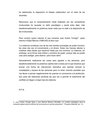 ha deteriorado la disposición al trabajo colaborativo con el resto de los
docentes.
Reconozco que el comportamiento hostil realizado por las compañeras
involucradas ha causado un daño psicológico y social entre ellas, más
desafortunadamente no podemos hacer nada que no esté a la disposición de
las involucradas.
Para concluir quiero retomar lo que comenta Juan Carlos Torrego2
quien
retoma a Rojas Marcos (1996:242) al decir que:
”La violencia constituye una de las tres fuentes principales de poder humano;
los otras dos son el conocimiento y el dinero. Estas tres fuerzas afectan a
nuestras vidas desde que nacemos hasta que nos morimos. La violencia, sin
embargo, es la forma más inferior y primitiva de poder, porque sólo se puede
usar para castigar, para destruir, para hacer daño”.
Generalmente realizamos las cosas para agradar a las personas, pero
desafortunadamente no podemos caerles bien a todos por lo que tenemos que
buscar una forma de intervención educativa que permita conocer la
complejidad y riqueza de las personas para no tener visiones parciales que
nos lleven a pensar negativamente de quienes no conocemos a la perfección.
Son pues las relaciones pacíficas las que van a permitir el tratamiento del
conflicto sin llegar a ningún tipo de violencia.
R.F.N.
2. Juan Carlos Torrego Seijo y Juan Manuel Moreno Olmedilla. “un modelo estratégico para la
actuación global sobre conflictos de convivencia en centros educativos”. “Proyecto Atlántida” pp. 1-4.
 