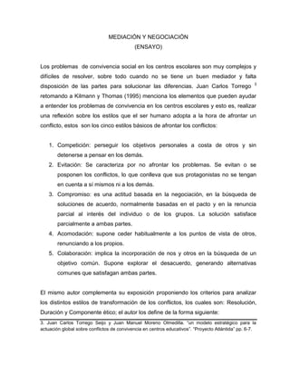 MEDIACIÓN Y NEGOCIACIÓN
(ENSAYO)
Los problemas de convivencia social en los centros escolares son muy complejos y
difíciles de resolver, sobre todo cuando no se tiene un buen mediador y falta
disposición de las partes para solucionar las diferencias. Juan Carlos Torrego 3
retomando a Kilmann y Thomas (1995) menciona los elementos que pueden ayudar
a entender los problemas de convivencia en los centros escolares y esto es, realizar
una reflexión sobre los estilos que el ser humano adopta a la hora de afrontar un
conflicto, estos son los cinco estilos básicos de afrontar los conflictos:
1. Competición: perseguir los objetivos personales a costa de otros y sin
detenerse a pensar en los demás.
2. Evitación: Se caracteriza por no afrontar los problemas. Se evitan o se
posponen los conflictos, lo que conlleva que sus protagonistas no se tengan
en cuenta a sí mismos ni a los demás.
3. Compromiso: es una actitud basada en la negociación, en la búsqueda de
soluciones de acuerdo, normalmente basadas en el pacto y en la renuncia
parcial al interés del individuo o de los grupos. La solución satisface
parcialmente a ambas partes.
4. Acomodación: supone ceder habitualmente a los puntos de vista de otros,
renunciando a los propios.
5. Colaboración: implica la incorporación de nos y otros en la búsqueda de un
objetivo común. Supone explorar el desacuerdo, generando alternativas
comunes que satisfagan ambas partes.
El mismo autor complementa su exposición proponiendo los criterios para analizar
los distintos estilos de transformación de los conflictos, los cuales son: Resolución,
Duración y Componente ético; el autor los define de la forma siguiente:
3. Juan Carlos Torrego Seijo y Juan Manuel Moreno Olmedilla. “un modelo estratégico para la
actuación global sobre conflictos de convivencia en centros educativos”. “Proyecto Atlántida” pp. 6-7.
 