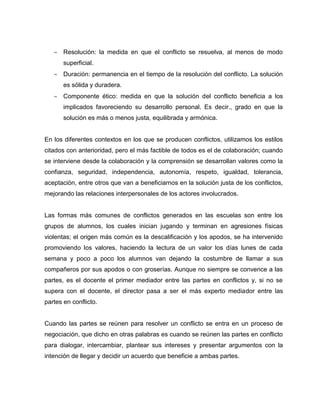 Resolución: la medida en que el conflicto se resuelva, al menos de modo
superficial.
Duración: permanencia en el tiempo de la resolución del conflicto. La solución
es sólida y duradera.
Componente ético: medida en que la solución del conflicto beneficia a los
implicados favoreciendo su desarrollo personal. Es decir., grado en que la
solución es más o menos justa, equilibrada y armónica.
En los diferentes contextos en los que se producen conflictos, utilizamos los estilos
citados con anterioridad, pero el más factible de todos es el de colaboración; cuando
se interviene desde la colaboración y la comprensión se desarrollan valores como la
confianza, seguridad, independencia, autonomía, respeto, igualdad, tolerancia,
aceptación, entre otros que van a beneficiarnos en la solución justa de los conflictos,
mejorando las relaciones interpersonales de los actores involucrados.
Las formas más comunes de conflictos generados en las escuelas son entre los
grupos de alumnos, los cuales inician jugando y terminan en agresiones físicas
violentas; el origen más común es la descalificación y los apodos, se ha intervenido
promoviendo los valores, haciendo la lectura de un valor los días lunes de cada
semana y poco a poco los alumnos van dejando la costumbre de llamar a sus
compañeros por sus apodos o con groserías. Aunque no siempre se convence a las
partes, es el docente el primer mediador entre las partes en conflictos y, si no se
supera con el docente, el director pasa a ser el más experto mediador entre las
partes en conflicto.
Cuando las partes se reúnen para resolver un conflicto se entra en un proceso de
negociación, que dicho en otras palabras es cuando se reúnen las partes en conflicto
para dialogar, intercambiar, plantear sus intereses y presentar argumentos con la
intención de llegar y decidir un acuerdo que beneficie a ambas partes.
 