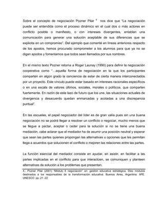 Sobre el concepto de negociación Pozner Pilar 4
nos dice que “La negociación
puede ser entendida como el proceso dinámico en el cual dos o más actores en
conflicto posible o manifiesto, o con intereses divergentes, entablan una
comunicación para generar una solución aceptable de sus diferencias que se
explicita en un compromiso”. Del ejemplo que comenté en líneas anteriores respecto
de los apodos, hemos procurado comprometer a los alumnos para que ya no se
digan apodos y fomentamos que todos sean llamados por sus nombres.
En el mismo texto Pozner retoma a Roger Launay (1990) para definir la negociación
cooperativa como “…aquella forma de negociación en la que los participantes
comparten en algún grado la conciencia de estar de cierta manera interconectados
por un proyecto. Este vínculo puede estar basado en intereses racionales específicos
o en una escala de valores últimos, sociales, morales o políticos, que comparten
fuertemente. En razón de este lazo de futuro que los une, las situaciones actuales de
divergencia y desacuerdo quedan enmarcadas y acotadas a una discrepancia
puntual”.
En las escuelas, el papel negociador del líder es de gran valía pues sin una buena
negociación no se podrá llegar a resolver un conflicto o negociar, mucho menos que
se llegue a pactar, aceptar o ceder para la solución si no se tiene una buena
mediación, cabe aclarar que el mediador ha de asumir una posición neutral y esperar
que sean las partes quienes propongan las alternativas u opciones que les permitan
llega a acuerdos que solucionen el conflicto o mejoren las relaciones entre las partes.
La función esencial del mediador consiste en ayudar, en asistir, en facilitar a las
partes implicadas en el conflicto para que interactúen, se comuniquen y planteen
alternativas de solución a los problemas que presentan.
4.- Pozner Pilar (2001) “Módulo 6 negociación” en: gestión educativa estratégica. Diez módulos
destinados a los responsables de la transformación educativa. Buenos Aires, Argentina: IIPE.
UNESCO. pp. 21 -22
 
