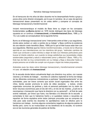 Narrativa: liderazgo transaccional:
En el transcurso de mis años de labor docente me he desempeñado frente a grupo y
pocos años como director encargado, por lo que mi narrativa de un caso de ejercicio
transaccional deseo presentarlo no sin antes definir y comparar el concepto de
liderazgo transaccional y transformacional:
Iniciaré mencionandoque el modelo de Bass tiene su origen en los conceptos
fundamentales queBurns planteó en 1978 donde distinguió dos tipos de liderazgo
opuestos en un continuo: el transaccional y el transformacional (Bass, 1999, p. 9-
13). Los cuales se conceptualizan de la siguiente forma:
Burns ve el liderazgo transaccional como “intercambio entre el líder y sus seguidores,
donde estos reciben un valor a cambio de su trabajo” y Bass confirma la existencia
de una relación costo–beneficio (Bass, 1999) por lo que el líder busca estar bien con
sus seguidores. Mientras que los líderes transformacionales, a través de la influencia
ejercida en sus interrelaciones con los miembros del grupo, “estimulan cambios de
visión que conducen a cada individuo a dejar de lado sus intereses particulares para
buscar el interés colectivo, aun cuando no tenga satisfechas sus necesidades vitales
existenciales (seguridad y salud) o relacionales (amor y afiliación)” (Bass, 1985 p.15).
Este tipo de líder es muy comprometido con su trabajo y llega a descuidar hasta su
propia persona con el afán de cumplir con el grupo o lograr las metas propuestas.
Aclaradas pues las ideas sobre liderazgo transaccional y transformacional comento
mi caso en relación a lo transaccional:
En la escuela donde laboro actualmente llegó una directora muy activa, con nuevas
visiones y el interés de trabajar… reunidos en colectivo replanteó la forma de trabajo
de las diferentes comisiones motivándonos a participar “desinteresadamente” en las
actividades, para ser breve comento que acción social organizaba rifas entre los
niños, tienda escolar promovía la venta de útiles escolares y dulces, ornato
organizaba concursos de jardines y todo el personal participaba con la visión de
tener recursos económicos para el día del niño y el día de las madres; ¿Cuál era la
recompensa o transacción que hacía la directora con su personal?... al final de cada
evento realizado, por breve que fuera, nos llamaba a la dirección de la escuela y
comentaba lo bien que lo habíamos hecho y si quedaban dulces o recuerdos se
repartían de forma equitativa entre todos (siempre procuraba que se comprara de
más para cada evento) los docentes no aportábamos nada en efectivo pero lo
hacíamos con trabajo…tuvimos algunos comentarios negativos de algunos padres de
familia pero, como no se involucraban en los beneficios de la escuela, no tuvieron
eco en las reuniones generales de padres de familia.
 
