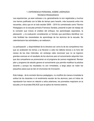1. EXPERIENCIA PERSONAL SOBRE LIDERAZGO
TÉCNICO PEDAGÓGICO
Las experiencias, ya sean exitosas o no, generalmente no son registradas y muchos
nos hemos justificado con la falta de tiempo para hacerlo, más buscando entre mis
recuerdos, ubico que en el ciclo escolar 2009 – 2010 fui comisionado como Técnico
Pedagógico en la escuela primaria Francisco Sarabia; presenté el plan de trabajo de
la comisión que incluía el análisis del enfoque, los aprendizajes esperados, la
planeación y la evaluación considerando un formato que permitiera identificar con
más facilidad las necesidades de aprendizaje de los alumnos de la escuela. Se
calendarizaron las actividades y se realizaron.
La participación y disponibilidad de la directora así como la de los compañeros hizo
que se analizarán los temas y se llevaran a cabo los talleres breves a la hora del
receso de los días miércoles, sin embargo cabe reconocer que no se lograron
grandes avances en el resultado de los alumnos pero el conocimiento adquirido hizo
que dos compañeros se promovieran en el programa de carrera magisterial. Revisar
plan y programa de estudio genera el conocimiento que permite modificar la práctica
docente y aunque los resultados no son inmediatos, a largo plazo se notan los
pequeños pasos que se dan en el proceso de innovación.
Este trabajo, de la comisión técnico pedagógico, no modificó de manera inmediata la
actitud de los docentes ni el rendimiento escolar de los alumnos, pero el índice de
reprobación fue menor en relación a años anteriores, los promedios mejoraron en la
escuela y en la prueba ENLACE que se aplica de manera externa.
 