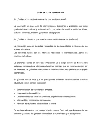 CONCEPTO DE INNOVACIÓN
1.- ¿Cuál es el concepto de innovación que plantea el autor?
La innovación es una serie de intervenciones, decisiones y procesos, con cierto
grado de intencionalidad y sistematización que tratan de modificar actitudes, ideas,
culturas, contenido, modelos y prácticas pedagógicas.
2.- ¿Cuál es la diferencia que usted encuentra entre innovación y reforma?
La innovación surge en las aulas y escuelas, de las necesidades e intereses de los
actores educativos.
Las reformas nacen por los intereses nacionales e internacionales…como los
objetivos del milenio.
La diferencia radica en que toda innovación va a surgir desde las bases para
satisfacer necesidades e intereses educativos, mientras que las reformas surgen por
los intereses de gobiernos nacionales o internacionales para pertenecer a grupos
económicos.
3.- ¿Cuáles son los retos que los participantes enfrentan para innovar las prácticas
educativas en sus centros escolares?
Sistematización de experiencias exitosas.
Los espacios democráticos.
La reflexión teórica sobre las vivencias, experiencias e interacciones.
Intercambio y cooperación permanente.
Relación de la práctica cotidiana con la teoría.
De los trece elementos que maneja el autor Jaume Carbonell, con los que más me
identifico y a la vez me generan conflicto son el número seis y el doce porque:
 