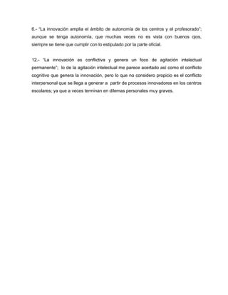 6.- “La innovación amplia el ámbito de autonomía de los centros y el profesorado”;
aunque se tenga autonomía, que muchas veces no es vista con buenos ojos,
siempre se tiene que cumplir con lo estipulado por la parte oficial.
12.- “La innovación es conflictiva y genera un foco de agitación intelectual
permanente”; lo de la agitación intelectual me parece acertado así como el conflicto
cognitivo que genera la innovación, pero lo que no considero propicio es el conflicto
interpersonal que se llega a generar a partir de procesos innovadores en los centros
escolares; ya que a veces terminan en dilemas personales muy graves.
 