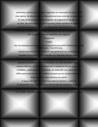 perforadas; proporcionaban mayor capacidad de compresión de datos y eran
más rápidos. Se desarrollaron las telecomunicaciones entre las computadoras.
En esta época se desarrollaron lenguajes de programación de alto nivel,
es decir, las instrucciones de los programas podían escribirse en palabras
parecidas al lenguaje humano y en expresiones matemáticas; por ejemplo,
FORTRAN y COBOL, estos lenguajes permitieron que las computadoras fueran
más accesibles para los científicos y los negocios.
Transistores.
Fuente:
http://bo.kalipedia.com/kalipediamedia/ingenieria/media/200710/08/tecnologia/200
71008klpingtcn_1.Ies.SCO.png
Tercera Generación (1964-1979). En esta generación las computadoras
basadas en transistores son sustituidas por máquinas más pequeñas y
poderosas, construidas con circuitos integrados; los cuales contenían miles de
pequeños transistores en un chip de silicio. Los chips ahorraban espacio,
expresa Villarreal, no requerían alambrado ni soldadura manual, y eran más
confiables y rápidos que los transistores. Se desarrolló una nueva memoria,
MOS (semiconductor de óxido metálico) al igual que los circuitos integrados,
éstas utilizaban chips cubiertos con silicón.
A causa del incremento en la capacidad de memoria y poder de
procesamiento, hizo posible el desarrollo de sistemas operativos. Surgieron
también las minicomputadoras. Se desarrollaron lenguajes de programación
como BASIC. El primer satélite de comunicaciones fue lanzado, conduciendo a
 