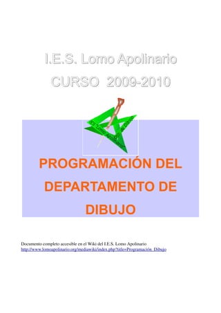 I.E.S. Lomo Apolinario
               CURSO 2009-2010




         PROGRAMACIÓN DEL
           DEPARTAMENTO DE
                                 DIBUJO

Documento completo accesible en el Wiki del I.E.S. Lomo Apolinario
http://www.lomoapolinario.org/mediawiki/index.php?title=Programación_Dibujo
 