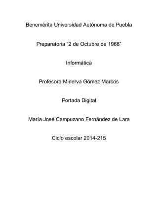 Benemérita Universidad Autónoma de Puebla
Preparatoria “2 de Octubre de 1968”
Informática
Profesora Minerva Gómez Marcos
Portada Digital
María José Campuzano Fernández de Lara
Ciclo escolar 2014-215
 