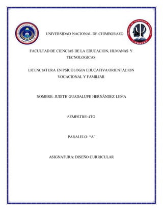 UNIVERSIDAD NACIONAL DE CHIMBORAZO
FACULTAD DE CIENCIAS DE LA EDUCACION, HUMANAS Y
TECNOLOGICAS
LICENCIATURA EN PSICOLOGIA EDUCATIVA ORIENTACION
VOCACIONAL Y FAMILIAR
NOMBRE: JUDITH GUADALUPE HERNÁNDEZ LEMA
SEMESTRE: 4TO
PARALELO: “A”
ASIGNATURA: DISEÑO CURRICULAR
 