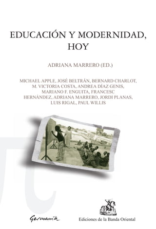 EDUCACIÓN Y MODERNIDAD,
         HOY
           ADRIANA MARRERO (ED.)

 MICHAEL APPLE, JOSÉ BELTRÁN, BERNARD CHARLOT,
     M. VICTORIA COSTA, ANDREA DÍAZ GENIS,
         MARIANO F. ENGUITA, FRANCESC
  HERNÁNDEZ, ADRIANA MARRERO, JORDI PLANAS,
             LUIS RIGAL, PAUL WILLIS




                       Ediciones de la Banda Oriental
 