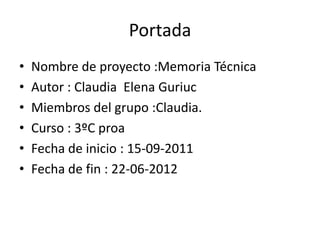 Portada
•   Nombre de proyecto :Memoria Técnica
•   Autor : Claudia Elena Guriuc
•   Miembros del grupo :Claudia.
•   Curso : 3ºC proa
•   Fecha de inicio : 15-09-2011
•   Fecha de fin : 22-06-2012
 