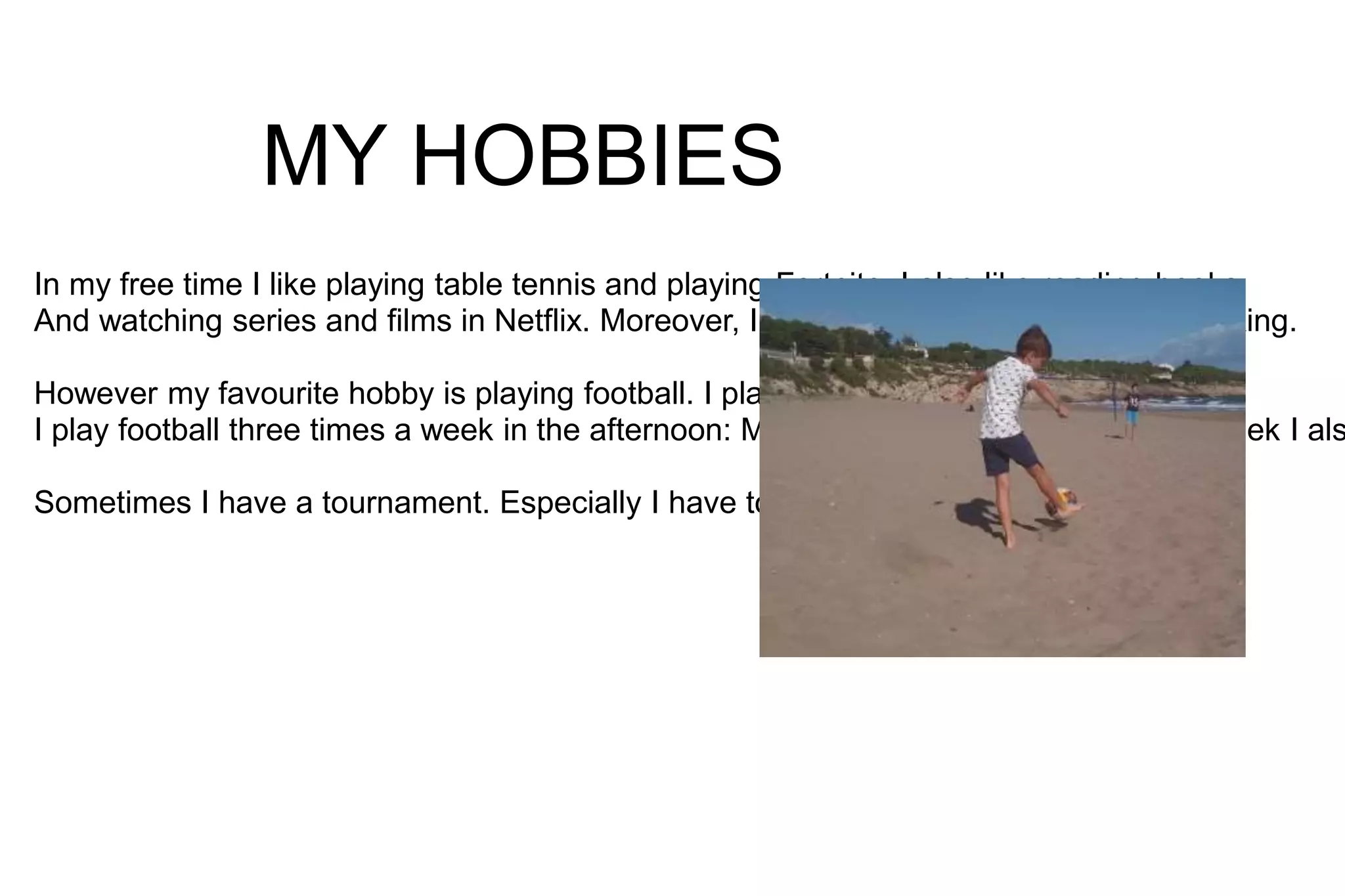 MY HOBBIES
In my free time I like playing table tennis and playing Fortnite. I also like reading books
And watching series and films in Netflix. Moreover, I like eating in restaurants and cooking.
However my favourite hobby is playing football. I play in Penya Jove.
I play football three times a week in the afternoon: Monday, Thursday, Friday. Every week I als
Sometimes I have a tournament. Especially I have tournaments in summer.
 