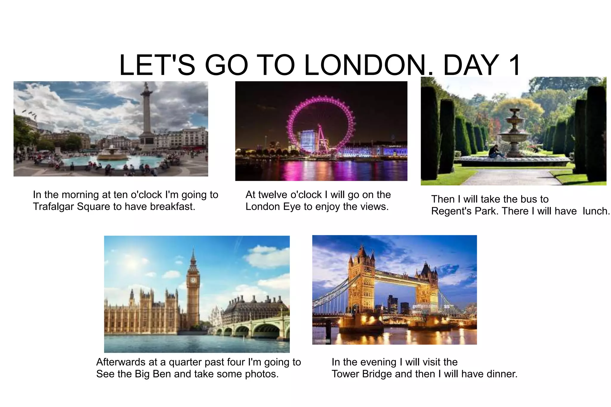 LET'S GO TO LONDON. DAY 1
In the morning at ten o'clock I'm going to
Trafalgar Square to have breakfast.
At twelve o'clock I will go on the
London Eye to enjoy the views.
Then I will take the bus to
Regent's Park. There I will have lunch.
Afterwards at a quarter past four I'm going to
See the Big Ben and take some photos.
In the evening I will visit the
Tower Bridge and then I will have dinner.
 