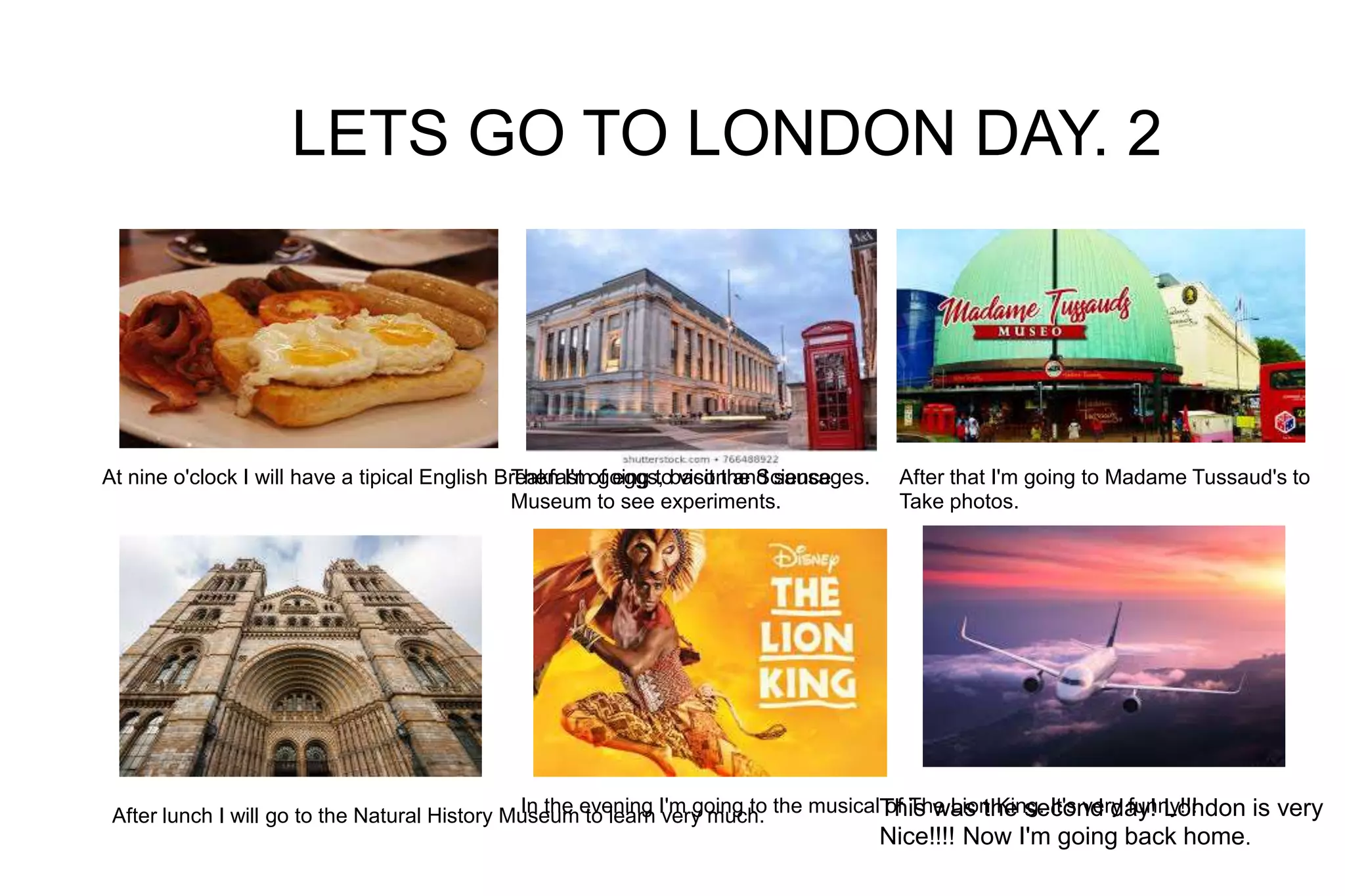 LETS GO TO LONDON DAY. 2
At nine o'clock I will have a tipical English Breakfast of eggs, bacon and sausages.Then I'm going to visit the Science
Museum to see experiments.
After that I'm going to Madame Tussaud's to
Take photos.
After lunch I will go to the Natural History Museum to learn very much.In the evening I'm going to the musical of The Lion King. It's very funny!!!This was the second day! London is very
Nice!!!! Now I'm going back home.
 