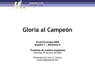 Gloria al Campeón Final Eurocopa 2008 España 1 – Alemania 0 Portadas de medios españoles Domingo 29 de junio de 2008 Preparado por Juan C. Camus [email_address] 