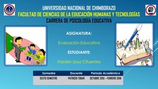 UNIVERSIDAD NACIONAL DE CHIMBORAZO
FACULTAD DE CIENCIAS DE LA EDUCACIÓN HUMANAS Y TECNOLOGÍAS
CARRERA DE PSICOLOGÍA EDUCATIVA
ASIGNATURA:
Evaluación Educativa
ESTUDIANTE:
Franklin Sosa Cifuentes
Semestre Docente Periodo Académico
SEXTO SEMESTRE PATRICIO TOBAR OCTUBRE 2015 – FEBRERO 2016
 