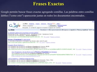Frases Exactas
Google permite buscar frases exactas agregando comillas. Las palabras entre comillas
dobles ("como esto") aparecerán juntas en todos los documentos encontrados .
 