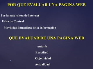 POR QUE EVALUAR UNA PAGINA WEB

Por la naturaleza de Internet
Falta de Control

  Movilidad Inmediata de la Información


      QUE EVALUAR DE UNA PAGINA WEB
                           Autoría
                          Exactitud
                         Objetividad
      16

                         Actualidad
 