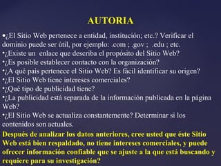 AUTORIA
•¿El Sitio Web pertenece a entidad, institución; etc.? Verificar el
dominio puede ser útil, por ejemplo: .com ; .gov ; .edu ; etc.
•¿Existe un enlace que describa el propósito del Sitio Web?
•¿Es posible establecer contacto con la organización?
•¿A qué país pertenece el Sitio Web? Es fácil identificar su origen?
•¿El Sitio Web tiene intereses comerciales?
•¿Qué tipo de publicidad tiene?
•¿La publicidad está separada de la información publicada en la página
Web?
•¿El Sitio Web se actualiza constantemente? Determinar si los
contenidos son actuales.
Después de analizar los datos anteriores, cree usted que éste Sitio
Web está bien respaldado, no tiene intereses comerciales, y puede
ofrecer información confiable que se ajuste a la que está buscando y
requiere para su investigación?
 